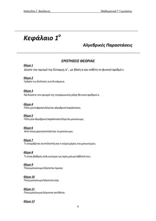 Καλούδης Γ. Βασίλειος Μαθηματικά Γ’ Γυμνασίου
6
Κεφάλαιο 1ο
Αλγεβρικές Παραστάσεις
ΕΡΩΤΗΣΕΙΣ ΘΕΩΡΙΑΣ
Θέμα 1
ν
Δώστε τον ορισμό της δύναμης α , με βάση α και εκθέτη το φυσικό αριθμό ν
Θέμα 2
Γράψτετιςιδιότητες τωνδυνάμεων.
Θέμα 3
Ναδώσετετονορισμότης τετραγωνικήςρίζαςθετικούαριθμούx.
Θέμα 4
Πότεμιαέκφρασηλέγεται αλγεβρικήπαράσταση;
Θέμα 5
Πότεμίααλγεβρικήπαράστασηλέγεταιμονώνυμο;
Θέμα 6
Απόποιαμέρηαποτελείται τομονώνυμο;
Θέμα 7
Τι ονομάζεται συντελεστήςκαι τικύριομέρος τουμονωνύμου;
Θέμα 8
Τι είναιβαθμός πολυωνύμουως προςμίαμεταβλητήτου;
Θέμα 9
Ποιαμονώνυμα λέγονται όμοια;
Θέμα 10
Ποιαμονώνυμα λέγονταιίσα;
Θέμα 11
Ποιαμονώνυμαλέγονται αντίθετα;
Θέμα 12
 