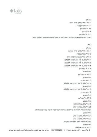 ©‫מאס‬ ‫טלי‬tali's‫יד‬ ‫בעבודת‬ ‫סרוגים‬250-9944044:‫בפייסבוק‬ ‫אותי‬ ‫חפשו‬www.facebook.com/talis.crochet
‫לבן‬ ‫צבע‬
1.‫ו‬ ‫ט"ק‬-6‫הטבע‬ ‫מרכז‬ ‫לתוך‬ ‫ח"ע‬
2.2‫ח‬‫בכל‬ ‫"ע‬( ‫עין‬12)
3-5.‫ח"ע‬‫עין‬ ‫בכל‬
6'‫צמ‬ .X6(6)
7-13‫בכל‬ ‫ח"ע‬ .‫עין‬
‫בסיום‬ ‫לתפירה‬ ‫ארוך‬ ‫חוט‬ ‫להשאיר‬ .‫סופן‬ ‫עד‬ ‫דחוס‬ ‫באופן‬ ‫הקרניים‬ ‫את‬ ‫למלא‬ ‫הסריגה‬ ‫במהלך‬.
‫ראש‬
‫לבן‬ ‫צבע‬
1‫ו‬ ‫ט"ק‬ .-6‫הטבעת‬ ‫מרכז‬ ‫לתוך‬ ‫ח"ע‬
2.2‫בכל‬ ‫ח"ע‬‫עין‬(12)
3.‫(ח"ע‬,2‫ה‬ ‫בעין‬ ‫ח"ע‬)‫באה‬X6(11)
4.(‫ח"ע‬X2,2‫ה‬ ‫בעין‬ ‫ח"ע‬‫ב‬‫א‬)‫ה‬X6(24)
5.‫(ח"ע‬X3,2‫ה‬ ‫בעין‬ ‫ח"ע‬)‫באה‬X6(31)
6.‫(ח"ע‬X4,2‫ה‬ ‫בעין‬ ‫ח"ע‬‫ב‬‫א‬)‫ה‬X6(36)
7-11.‫ח"ע‬‫עין‬ ‫בכל‬
‫צבע‬ ‫החלפת‬
11-12.‫ח"ע‬‫עין‬ ‫בכל‬
‫החלפת‬‫צבע‬
13."‫ח‬‫עין‬ ‫בכל‬ ‫ע‬
14.‫(ח"ע‬X5,2‫ה‬ ‫בעין‬ ‫ח"ע‬)‫באה‬X6(42)
‫צבע‬ ‫החלפת‬
15.‫(ח"ע‬X6,2‫ה‬ ‫בעין‬ ‫ח"ע‬‫באה‬)X6(41)
16.‫ח"ע‬‫עין‬ ‫בכל‬
‫צבע‬ ‫החלפת‬
17-11.‫ח"ע‬‫עין‬ ‫בכל‬
‫צבע‬ ‫החלפת‬
19.‫(ח"ע‬X6,)'‫צמ‬X6(42)
21."‫(ח‬‫ע‬X4,)'‫צמ‬X7(35)
‫והע‬ ‫הפה‬ ‫את‬ ‫הפנים‬ ‫גבי‬ ‫על‬ ‫לתפור‬ ‫מומלץ‬ ‫זה‬ ‫בשלב‬( ‫יניים‬.)‫בטיחותיות‬ ‫עיניים‬ ‫להכניס‬ ‫או‬
‫צבע‬ ‫החלפת‬
21.‫(ח"ע‬X3,)'‫צמ‬X7(21)
22."‫(ח‬‫ע‬X2,)'‫צמ‬X7(21)
‫בשלב‬‫ה‬ ‫את‬ ‫למלא‬ ‫מומלץ‬ ‫זה‬.‫באקרילן‬ ‫ראש‬
‫צבע‬ ‫החלפת‬
23( .‫ח‬‫"ע‬)'‫צמ‬ ,X7(14)
 