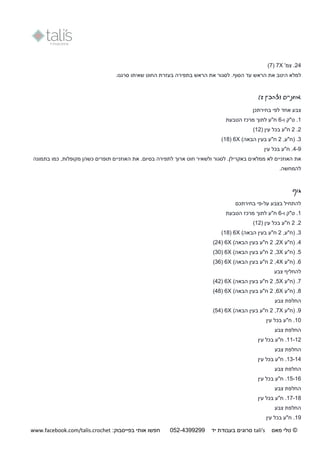 ©‫מאס‬ ‫טלי‬tali's‫יד‬ ‫בעבודת‬ ‫סרוגים‬250-9944044:‫בפייסבוק‬ ‫אותי‬ ‫חפשו‬www.facebook.com/talis.crochet
24'‫צמ‬ .X7(7)
‫היטב‬ ‫למלא‬‫הראש‬ ‫את‬‫לסג‬ .‫הסוף‬ ‫עד‬.‫סרגנו‬ ‫שאיתו‬ ‫החוט‬ ‫בעזרת‬ ‫בתפירה‬ ‫הראש‬ ‫את‬ ‫ור‬
‫(להכין‬ ‫אוזניים‬2)
‫אחד‬ ‫צבע‬‫בחירתכן‬ ‫לפי‬
1‫ו‬ ‫ט"ק‬ .-6‫הטבעת‬ ‫מרכז‬ ‫לתוך‬ ‫ח"ע‬
2.2‫בכל‬ ‫ח"ע‬( ‫עין‬12)
3.(‫ח"ע‬,2‫ה‬ ‫בעין‬ ‫ח"ע‬)‫באה‬X6(11)
4-9.‫ח"ע‬‫עין‬ ‫בכל‬
‫האוזני‬ ‫את‬‫בא‬ ‫ממלאים‬ ‫לא‬ ‫ים‬.‫קרילן‬‫בסיום‬ ‫לתפירה‬ ‫ארוך‬ ‫חוט‬ ‫ולשאיר‬ ‫לסגור‬.‫בתמונה‬ ‫כמו‬ ,‫מקופלות‬ ‫כשהן‬ ‫תופרים‬ ‫האוזניים‬ ‫את‬
.‫להמחשה‬
‫גוף‬
‫על‬ ‫בצבע‬ ‫להתחיל‬-‫בחירתכם‬ ‫פי‬
1‫ו‬ ‫ט"ק‬ .-6‫הטבעת‬ ‫מרכז‬ ‫לתוך‬ ‫ח"ע‬
2.2‫ח"ע‬‫בכל‬( ‫עין‬12)
3."‫(ח‬‫ע‬,2‫ה‬ ‫בעין‬ ‫ח"ע‬)‫באה‬X6(11)
4.‫(ח"ע‬X2,2‫ה‬ ‫בעין‬ ‫ח"ע‬)‫באה‬X6(24)
5.‫(ח"ע‬X3,2‫ה‬ ‫בעין‬ ‫ח"ע‬)‫באה‬X6(31)
6.‫(ח"ע‬X4,2)‫הבאה‬ ‫בעין‬ ‫ח"ע‬X6(36)
‫להחליף‬‫צבע‬
7.‫(ח"ע‬X5,2‫ה‬ ‫בעין‬ ‫ח"ע‬)‫באה‬X6(42)
1.‫(ח"ע‬X6,2‫ה‬ ‫בעין‬ ‫ח"ע‬)‫באה‬X6(41)
‫צבע‬ ‫החלפת‬
9.‫(ח"ע‬X7,2"‫ח‬‫הב‬ ‫בעין‬ ‫ע‬)‫אה‬X6(54)
11.‫ח"ע‬‫עין‬ ‫בכל‬
‫צבע‬ ‫החלפת‬
11-12.‫ח"ע‬‫עין‬ ‫בכל‬
‫צבע‬ ‫החלפת‬
13-14.‫ח"ע‬‫עין‬ ‫בכל‬
‫צבע‬ ‫החלפת‬
15-16.‫ח"ע‬‫עין‬ ‫בכל‬
‫צבע‬ ‫החלפת‬
17-11.‫ח"ע‬‫עין‬ ‫בכל‬
‫צבע‬ ‫החלפת‬
19.‫ח"ע‬‫עין‬ ‫בכל‬
 