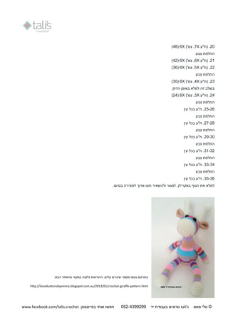 ©‫מאס‬ ‫טלי‬tali's‫יד‬ ‫בעבודת‬ ‫סרוגים‬250-9944044:‫בפייסבוק‬ ‫אותי‬ ‫חפשו‬www.facebook.com/talis.crochet
21.‫(ח"ע‬X7,)'‫צמ‬X6(41)
‫צבע‬ ‫החלפת‬
21.‫(ח"ע‬X6,)'‫צמ‬X6(42)
22.‫(ח"ע‬X5,)'‫צמ‬X6(36)
‫צבע‬ ‫החלפת‬
23.‫(ח‬‫"ע‬X4,)'‫צמ‬X6(31)
‫הדוק‬ ‫באופן‬ ‫למלא‬ ‫זה‬ ‫בשלב‬
24.‫(ח"ע‬X3,)'‫צמ‬X6(24)
‫צבע‬ ‫החלפת‬
25-26.‫ח"ע‬‫עין‬ ‫בכל‬
‫החלפת‬‫צבע‬
27-21.‫ח"ע‬‫עין‬ ‫בכל‬
‫צבע‬ ‫החלפת‬
29-31.‫ח"ע‬‫עין‬ ‫בכל‬
‫צבע‬ ‫החלפת‬
31-32.‫ח"ע‬‫עין‬ ‫בכל‬
‫צבע‬ ‫החלפת‬
33-34.‫ח"ע‬‫עין‬ ‫בכל‬
‫צבע‬ ‫החלפת‬
35-36.‫ח‬‫עין‬ ‫בכל‬ ‫"ע‬
‫למ‬‫לא‬‫באקרילן‬ ‫הגוף‬ ‫את‬‫בסיום‬ ‫לתפירה‬ ‫ארוך‬ ‫חוט‬ ‫ולהשאיר‬ ‫לסגור‬ ..
.‫קלים‬ ‫שינויים‬ ‫מספר‬ ‫נעשו‬ ‫בתרגום‬‫ב‬ ‫נלקחו‬ ‫ההוראות‬‫מקור‬‫הבא‬ ‫מהאתר‬:
http://ilovebuttonsbyemma.blogspot.com.au/2013/01/crochet-giraffe-pattern.html
 