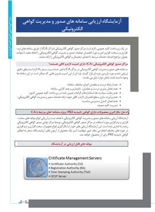 11
‫ریشه‬‫الکترونیکی‬‫گواهی‬‫صدور‬‫دولتی‬‫مرکز‬
‫گواهي‬‫مديريت‬‫و‬‫صدور‬‫هاي‬‫سامانه‬‫ارزيابي‬‫آزمايشگاه‬
‫الكترونيكي‬
-‫نرم‬ ‫هاي‬ ‫سامانه‬ ‫طريق‬ ‫از‬ )CA ‫(مراكز‬ ‫الكترونيكي‬ ‫گواهي‬ ‫صدور‬ ‫مراكز‬ ‫است‬ ‫الزم‬ ،‫عمومي‬ ‫كليد‬ ‫زيرساخت‬ ‫يك‬ ‫در‬
‫بتوانند‬ ‫تا‬ ‫دهند‬ ‫انجام‬ ‫را‬ ‫الكترونيكي‬ ‫گواهي‬ ‫مديريت‬ ‫و‬ ‫صدور‬ ‫عمليات‬ ‫اطمينان‬ ‫مورد‬ ‫و‬ ‫امن‬ ‫افزاري‬ ‫س��خت‬ ‫و‬ ‫افزاري‬
.‫نمايند‬ ‫ارائه‬ ‫را‬ ‫الكترونيكي‬ ‫گواهي‬ ‫و‬ ‫ديجيتال‬ ‫امضاي‬ ‫با‬ ‫مرتبط‬ ‫خدمات‬ ،‫اعتماد‬ ‫مراجع‬ ‫بعنوان‬
‫هستند؟‬‫كافي‬‫و‬‫الزم‬‫امنيت‬‫داراي‬)CA(‫الكترونيكي‬‫گواهي‬‫صدور‬‫مراكز‬
‫دقيق‬ ‫بطور‬ ‫است‬ ‫الزم‬ ‫باال‬ ‫بسيار‬ ‫حساس��يت‬ ‫بدليل‬ CA‫مراكز‬ ‫در‬ ‫الكترونيكي‬ ‫گواهي‬ ‫مديريت‬ ‫و‬ ‫صدور‬ ‫هاي‬ ‫س��امانه‬
‫ها‬ ‫سامانه‬ ‫اين‬ ‫در‬ ‫است‬ ‫ممكن‬ ‫كه‬ ‫هايي‬ ‫پذيري‬ ‫آسيب‬ ‫اين‬ ‫از‬ ‫اي‬ ‫پاره‬ .‫گيرند‬ ‫قرار‬ ‫اي‬ ‫دوره‬ ‫بازرسي‬ ‫مورد‬ ‫و‬ ‫شده‬ ‫ارزيابي‬
:‫باشند‬ ‫مي‬ ‫ذيل‬ ‫موارد‬ ‫شامل‬ ،‫باشد‬ ‫داشته‬ ‫وجود‬
‫سامانه؛‬ ‫مختلف‬ ‫اجزاي‬ ‫مطمئن‬ ‫و‬ ‫درست‬ ‫ارتباط‬ ‫عدم‬ 	•
‫سامانه؛‬ ‫كارايي‬ ‫عدم‬ ‫و‬ ‫ناپايداري‬ ،‫مطمئن‬ ‫و‬ ‫درست‬ ‫پذيري‬ ‫تعامل‬ ‫عدم‬ 	•
‫كشور؛‬ ‫عمومي‬ ‫كليد‬ ‫زيرساخت‬ ‫در‬ ‫شده‬ ‫تعيين‬ ‫الزامات‬ ‫و‬ ‫استانداردها‬ ،‫ها‬ ‫سياست‬ ‫رعايت‬ ‫عدم‬ 	•
‫الكترونيكي؛‬ ‫گواهي‬ ‫مديريت‬ ‫و‬ ‫صدور‬ ‫خدمات‬ ‫ارائه‬ ‫جهت‬ ‫كافي‬ ‫و‬ ‫الزم‬ ‫اطمينان‬ ‫سطح‬ ‫سازي‬ ‫برآورده‬ ‫عدم‬ 	•
‫مناسب؛‬ ‫دسترسي‬ ‫كنترل‬ ‫اعمال‬ ‫عدم‬ 	•
‫ضعيف‬‫كليد‬‫مديريت‬ 	•
CA‫با‬‫مرتبط‬‫سامانه¬هاي‬‫ويژه‬: PKI‫تاييديه‬‫گواهي‬‫داراي‬‫محصوالت‬‫بكارگيري‬:‫حل‬‫راه‬
-‫سخت‬ ‫هاي‬ ‫مولفه‬ ‫انواع‬ ‫ارزيابي‬ ‫و‬ ‫تست‬ ‫هدف‬ ‫با‬ ‫الكترونيكي‬ ‫گواهي‬ ‫مديريت‬ ‫و‬ ‫صدور‬ ‫هاي‬ ‫سامانه‬ ‫ارزيابي‬ ‫آزمايشگاه‬
‫الكترونيكي‬ ‫گواهي‬ ‫صدور‬ ‫دولتي‬ ‫مركز‬ ‫توسط‬ ،‫الكترونيكي‬ ‫گواهي‬ ‫صدور‬ ‫مراكز‬ ‫در‬ ‫استفاده‬ ‫مورد‬ ‫افزاري‬ ‫نرم‬ ‫و‬ ‫افزاري‬
‫افزاري‬ ‫نرم‬ ‫و‬ ‫افزاري‬ ‫سخت‬ ‫تجهيزات‬ ‫انواع‬ ‫بكارگيري‬ ‫با‬ ‫را‬ ‫خود‬ ‫هاي‬ ‫ارزيابي‬ ‫آزمايشگاه‬ ‫اين‬ .‫است‬ ‫شده‬ ‫اندازي‬ ‫راه‬ ‫ريشه‬
‫اعطاي‬ ‫به‬ ‫منجر‬ ،‫آزمايش��گاه‬ ‫هاي‬ ‫آزمون‬ ‫از‬ ‫محصول‬ ‫يك‬ ‫آميز‬ ‫موفقيت‬ ‫عبور‬ .‫دهد‬ ‫مي‬ ‫انجام‬ ‫مختلف‬ ‫هاي‬ ‫حوزه‬ ‫در‬
.‫شد‬ ‫خواهد‬ ‫محصول‬ ‫آن‬ ‫براي‬ ‌PKI ‫تاييديه‬ ‫گواهي‬
‫آزمايشگاه‬‫در‬‫ارزيابي‬‫قابل‬‫هاي‬‫مولفه‬
 