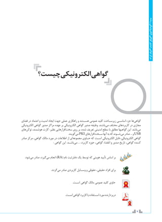 2
‫ریشه‬‫الکترونیکی‬‫گواهی‬‫صدور‬‫دولتی‬‫مرکز‬
‫فضای‬ ‫در‬ ‫اعتماد‬ ‫و‬ ‫امنیت‬ ‫ایجاد‬ ‫جهت‬ ‫عملی‬ ‫راهکاری‬ ‫و‬ ‫هس��تند‬ ‫عمومی‬ ‫کلید‬ ‫زیرس��اخت‬ ‫اساس��ی‬ ‫جزء‬ ‫‌ها‬‫ی‬‫گواه‬
‫الکترونیکی‬ ‫گواهی‬ ‫صدور‬ ‫مراکز‬ ‫عهده‬ ‫بر‬ ‫الکترونیکی‬ ‫گواهی‬ ‫صدور‬ ‫وظیفه‬ .‫‌باشند‬‫ی‬‫م‬ ‫مختلف‬ ‫کاربردهای‬ ‫در‬ ‫مجازی‬
‫‌های‬‫ن‬‫توک‬ ،‫هوشمند‬ ‫کارت‬ :‫نظیر‬ ‫‌افزارهایی‬‫ت‬‫سخ‬ ‫روی‬ ‫بر‬ ،‫شده‬ ‫تعریف‬ ‫امنیتی‬ ‫سطح‬ ‫با‬ ‫مطابق‬ ‫گواهیها‬ ‫این‬ .‫‌باشد‬‫ی‬‫م‬
.‫‌گویند‬‫ی‬‫م‬PKI‫‌افزارهای‬‫ت‬‫س��خ‬‫‌آنها‬‫به‬‫که‬‫‌ش��وند‬‫ی‬‫م‬‫صادر‬...‫و‬USB
‫صادر‬ ‫مركز‬ ،‫گواهی‬ ‫مالک‬ ‫مورد‬ ‫در‬ ‫اطالعات‬ ‫از‬ ‫‌ای‬‫ه‬‫مجموع‬ ‫ح��اوي‬ ‫که‬ ‫اس��ت‬ ‫الكترونيكي‬ ‫فایل‬ ،‫الکترونیکی‬ ‫گواهی‬
: ‫گواهی‬ ‫این‬ .‫‌باش��د‬‫ی‬‫م‬ ... ،‫کاربرد‬ ‫حوزه‬ ،‫گواهی‬ ‫انقضاء‬ ‫و‬ ‫صدور‬ ‫تاريخ‬ ،‫گواهي‬ ‫كننده‬
‫چیست؟‬‫الکترونیکی‬‫گواهی‬
.‫‌شود‬‫ی‬‫م‬ ‫صادر‬ ،‫‌گیرد‬‫ی‬‫م‬ ‫انجام‬ )RA( ‫نام‬ ‫دفترثبت‬ ‫يك‬ ‫توسط‬ ‫كه‬ ‫هويتي‬ ‫تأیيد‬ ‫اساس‬ ‫بر‬ 	
.‫‌گردد‬‫ی‬‫م‬ ‫صادر‬ ‫کاربردی‬ ‫وس��ایل‬ ‫و‬ ‫حقوقی‬ ،‫حقیقی‬ ‫افراد‬ ‫برای‬ 	
.‫اس��ت‬ ‫گواهی‬ ‫مالک‬ ‫عمومي‬ ‫كليد‬ ‫حاوي‬
.‫اس��ت‬‫گواهی‬‫کاربرد‬‫یا‬‫اس��تفاده‬‫مورد‬‫	دربردارنده‬
 