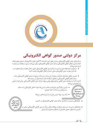 4
‫ریشه‬‫الکترونیکی‬‫گواهی‬‫صدور‬‫دولتی‬‫مرکز‬
‫الکترونیکی‬ ‫گواهی‬ ‫صدور‬ ‫دولتی‬ ‫مرکز‬
،‫ايجاد‬ ‫مجوز‬ ‫مسئول‬ ،‫الکترونیک‬ ‫تجارت‬ ‫قانون‬ 32 ‫ماده‬ ‫نامه‬ ‫آیین‬ ‫طبق‬ ‫بر‬ ‫ریشه‬ ‫الكترونيكي‬ ‫گواهي‬ ‫صدور‬ ‫دولتي‬ ‫مركز‬
‫به‬ ‫مرکز‬ ‫این‬ ‫وظایف‬ ‫از‬ ‫برخی‬ .‫‌باشد‬‫ی‬‫م‬ ‫مياني‬ ‫الكترونيكي‬ ‫گواهي‬ ‫صدور‬ ‫مراكز‬ ،‫الكترونيكي‬ ‫گواهي‬ ‫ابطال‬ ‫و‬ ‫صدور‬ ،‫امضا‬
‫‌باشد‬‫ی‬‫م‬ ‫ذیل‬ ‫شرح‬
‫ثبت‬ ‫فرايندهاي‬ ‫بر‬ ‫نظارت‬ ‫شامل‬ ،‫مياني‬ ‫الكترونيكي‬ ‫گواهي‬ ‫صدور‬ ‫مراكز‬ ‫مديريت‬ ‫و‬ ‫صدور‬ ‫ابعاد‬ ‫تمام‬ ‫مسئولیت‬
‫كليد‬ ‫تجديد‬ ‫و‬ ‫‌ها‬‫ي‬‫گواه‬ ‫ابطال‬ ‫و‬ ‫انتشار‬ ،‫مياني‬ ‫‌هاي‬‫ي‬‫گواه‬ ‫صدور‬ ،‫هويت‬ ‫احراز‬ ،‫نام‬
‫تحت‬ ،‫الکترونیکی‬ ‫گواهی‬ ‫صدور‬ ‫به‬ ‫مربوط‬ ‫زیرساخت‬ ‫با‬ ‫مرکز‬ ‫این‬ ‫عملیات‬ ‫و‬ ‫خدمات‬ ‫ابعاد‬ ‫تمام‬ ‫تطابق‬ ‫تضمین‬
.‫‌ها‬‫ت‬‫سیاس‬ ‫آن‬ ‫‌هاي‬‫ت‬‫ضمان‬ ‫و‬ ‫ها‬ ‫خواسته‬ ‫با‬ ‫مطابق‬ ‫و‬ ‫الکترونیکی‬ ‫گواهی‬ ‫‌هاي‬‫ت‬‫سیاس‬
‫دولتی‬ ‫از‬ ‫اعم‬ ‫میانی‬ ‫الکترونیکی‬ ‫گواهی‬ ‫صدور‬ ‫مراکز‬ ‫برعهده‬ ‫نهایی‬ ‫موجودیتهای‬ ‫گواهی‬ ‫صدور‬ ‫وظیفه‬ ‫است‬ ‫ذکر‬ ‫به‬ ‫الزم‬
.‫‌باشد‬‫ی‬‫م‬ ‫خصوصی‬ ‫یا‬ ‫و‬
‫انس��جام‬ ‫و‬ ‫يکپارچگي‬ ‫اعمال‬ ‫جهت‬ ،‫ها‬ ‫مش��ی‬ ‫و‬ ‫خط‬ ‫و‬ ‫ملزومات‬ ‫بکارگيري‬ ‫و‬ ‫تدوين‬ 	
‫عمومي؛‬ ‫کليد‬ ‫زيرس��اخت‬ ‫بس��ترهاي‬
‫مربوطه‬ ‫‌های‬‫ه‬‫‌نام‬‫ن‬‫آیی‬ ‫و‬ ‫مقررات‬ ‫تدوین‬ ‫پیش��نهاد‬ ‫ارائه‬ 	
‫کش��ور‬ ‫در‬ ‫الکترونيکي‬ ‫گواهي‬ ‫صدور‬ ‫مراکز‬ ‫‌اندازي‬‫ه‬‫را‬ ‫مديريت‬ ‫و‬ ‫هماهنگي‬
‫در‬ ‫میانی‬ ‫الکترونيکي‬ ‫گواهي‬ ‫ص��دور‬ ‫مراکز‬ ‫‌هاي‬‫ت‬‫برفعالي‬ ‫نظارت‬ ‫و‬ ‫منس��جم‬ ‫مديريت‬ ،‫هماهنگي‬
‫میانی‬ ‫مراکز‬ ‫صحیح‬ ‫عملکرد‬ ‫از‬ ‫اطمینان‬ ‫حصول‬ ‫منظور‬ ‫به‬ ‫کش��ور‬
‫تدوین‬‫واحد‬
‫‌ها‬‫ت‬‫،سیاس‬
‫و‬‫ها‬‫دستورالعمل‬
‫ها‬‫رویه‬
‫مراکز‬ ‫واحد‬
‫گواهی‬ ‫صدور‬
‫الکترونیکی‬
‫میانی‬
 