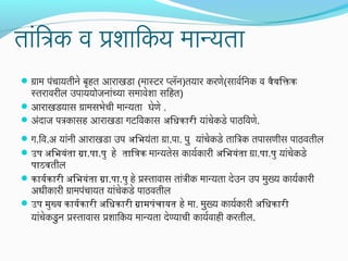 तांित्रिक व प्रशािकय मान्यता
ग्राम पंचायतीने बृहत आराखडा (मास्टर प्लॅन)तयार करणे(सावरिनक व वैयिकक
स्तरावरील उपाययोजनांच्या समावेशा सिहत)
आराखडयास ग्रामसभेची मान्यता घेणे .
अंदाज पत्रिकासह आराखडा गटिवकास अभिधकारी यांचेकडे पाठविवणे.
ग.िव.अ यांनी आराखडा उप अभिभियंता ग्रा.पा. पु यांचेकडे ताित्रिक तपासणीस पाठववतील
उप अभिभियंता ग्रा.पा.पु हे ताित्रिक मान्यतेस कायरकारी अभिभियंता ग्रा.पा.पु यांचेकडे
पाठवतील
कायर्यकारी अभिभियंता ग्रा.पा.पु हे प्रस्तावास तांत्रिीक मान्यता देउन उप मुख्य कायरकारी
अधीकारी ग्रामपंचायत यांचेकडे पाठववतील
उप मुख्य कायर्यकारी अभिधकारी ग्रामपंचायत हे मा. मुख्य कायरकारी अभिधकारी
यांचेकडुन प्रस्तावास प्रशािकय मान्यता देण्याची कायरवाही करतील.
 
