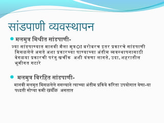 सांडपाणी व्यवस्थापन
मलमुत्र िमश्रीत सांडपाणी-
जया सांडपाणयात मानवी मैला मुत्राा बरोबरच इतर पकारचे सांडपाणी
िमसळलेले असते अशा पकारचया पाणयाचया अंतीम ववसथापनासाठी
वेगळया पकारची परंतु खचीक अशी यंत्रणा लागते. उदा. शहरातील
भूमीगत गटारे
 मलमुत्र िवरिहत सांडपाणी-
मानवी मलमुत िमसळलेले नसलयाने त्याचया अंतीम पिकये किरता उपयोगात येणा-या
पधदती सोप्या कमी खचीक असतात
 