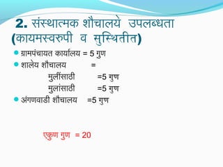 2. संस्थात्मक शौचालये उपलब्धता
(कायमस्वरुपी व सुर्िस्थतीत)
ग्रामपंचायत कायार्यालय = 5 गुण
शालेय शौचालय =
मुलींसाठी =5 गुर्ण
मुलांसाठी =5 गुर्ण
अंगणवाडी शौचालय =5 गुर्ण
एकु ण गुण = 20
 
