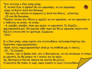 Τότε πετιέται ο Οκέι μπαμ-μπαμ.
-Ε, λοιπόν! Εγώ το βρήκα! Να τον γαργαλάμε, να τον γαργαλάμε
μέχρι να δεχτεί αυτά που θέλουμε.
- Μα έχεις δει κανένα να συμφωνεί μ’ αυτά που θέλεις …γελώντας;
- Ω! εγώ θα δοκιμάσω.
Πηγαίνει λοιπόν στο Λδένιο κι αρχίζει να τον γαργαλάει, να τον γαργαλάει κι
ο Λαδένιος να γελάει, να γελάει.
- Α, μπράβο, μπράβο, πόσο μου αρέσει το γαργαλητό. Σε διορίζω …
αρχιγαργαλητή μου. Θα έρχεσαι κάθε πρωί και θα με γαργαλάς πρώτα από
δεξιά κι έπειτα από τα’ αριστερά. Σύμφωνοι;
-Οκέι!
Κι ο Οκέι μπαμ- μπαμ γυρίσει στα ντενεκεδάκια, κατευσαριστημένος που
διορίστηκε «αρχιγαργαλητής».
-Καλά, έγινες «αρχιγαργαλητής» αλλά με τη υπόθεσή μας τι έκανες;
-Ω!... Το ξέχασα!...
- Λοιπόν, εγώ το βρήκα πάλι, λέει ο Βουτυρένιος. να του κλείσουμε το στόμα
με μαγνήτη. Δε θα μπορεί να τ’ ανοίγει και να τρώει.
Αχ, Βουτυρένιε! Κουτός ήσουνα και κουτός θα μείνεις.
Ο μαγνήτης θα πιάσει κι εμάς, αφού είμαστε κι εμείς ντενεκεδάκια.
 