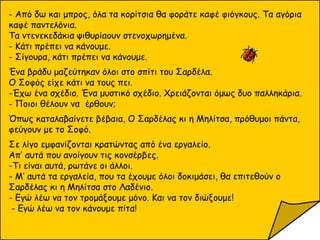 - Από δω και μπρος, όλα τα κορίτσια θα φοράτε καφέ φιόγκους. Τα αγόρια
καφέ παντελόνια.
Τα ντενεκεδάκια ψιθυρίαουν στενοχωρημένα.
- Κάτι πρέπει να κάνουμε.
- Σίγουρα, κάτι πρέπει να κάνουμε.
Ένα βράδυ μαζεύτηκαν όλοι στο σπίτι του Σαρδέλα.
Ο Σοφός είχε κάτι να τους πει.
-Έχω ένα σχέδιο. Ένα μυστικό σχέδιο. Χρειάζονται όμως δυο παλληκάρια.
- Ποιοι θέλουν να έρθουν;
Όπως καταλαβαίνετε βέβαια, Ο Σαρδέλας κι η Μηλίτσα, πρόθυμοι πάντα,
φεύγουν με το Σοφό.
Σε λίγο εμφανίζονται κρατώντας από ένα εργαλείο.
Απ’ αυτά που ανοίγουν τις κονσέρβες.
-Τι είναι αυτά, ρωτάνε οι άλλοι.
- Μ’ αυτά τα εργαλεία, που τα έχουμε όλοι δοκιμάσει, θα επιτεθούν ο
Σαρδέλας κι η Μηλίτσα στο Λαδένιο.
- Εγώ λέω να τον τρομάξουμε μόνο. Και να τον διώξουμε!
- Εγώ λέω να τον κάνουμε πίτα!
 