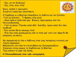 - Όχι, να τον διώξουμε!
- Όχι, πίτα, πίτα, πίτα!
Εσείς, παιδιά τι προτιμάτε;
Σκεφτείτε καλά πριν απαντήσετε.
Ο Σαρδέλας κι η Μηλίτσα πλησιάζουν το Λαδένιο και τον ξυπνάνε.
-Γιατί με ξυπνάτε; Τι θράσος είναι αυτό;
- Άκου καλά κι απάντησέ μας. Φεύγεις τώρα αμέσως από την
Ντενεκεδούπολή;
- Γιατί να φύγω; Περνάω καλά εδώ! Διατάζω, τρώω καλά, δεν πάω
πουθενά!
-Τότε λοιπόν θα σε κάνουμε πίτα!
- Έτσι που είσαι φουσκωμένος από το πολύ φαΐ ούτε ένα βήμα δε θα
μπορέσεις να κάνεις.
Και πραγματικά σε λίγο ο Λαδένιος είναι ένας πατημένος ντενεκές και
τίποτα παραπάνω.
Μαζεύονται τότε όλα τα ντενεκεδάκια και ζητωκραυγάζουν .
Σηκώνουν στους ώμους το Σαρδέλα και τη Μηλίτσα.
Τους κάνουν το γύρο της πόλης.
Η Ντενεκεδούπολη είναι πάλι ευτυχισμένη.
 