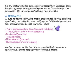 Για την επεξεργασία του συγκεκριμένου παραμυθιού, θεωρούμε ότι η
θεωρία της αναγνωστικής ανταπόκρισης του W. Iser είναι η πλέον
κατάλληλη. Ως εκ τούτου ακολουθούμε τα εξής στάδια:
Α. ΠΡΟΣΛΗΨΗ
Σ’ αυτό το πρώτο εισαγωγικό στάδιο, στοχεύοντας να γνωρίσουμε τις
προσδοκίες των μαθητών, παρουσιάζουμε το βιβλίο (εξώφυλλο) και
τους απευθύνουμε διάφορες ερωτήσεις, όπως:
- Για τι πράγμα νομίζετε ότι μιλάει αυτό το βιβλίο;
-Τι νομίζετε ότι είναι η Ντενεκεδούπολη;
-Γιατί ονομάζεται έτσι;
- Που βρίσκεται;
-Ποιοι λέτε να ζουν εκεί;
-Πώς βρέθηκαν σ’ αυτό το μέρος;
Ακούμε προσεκτικά όλα όσα λένε οι μικροί μαθητές χωρίς να τα
σχολιάσουμε. Έπειτα προχωρούμε στο επόμενο στάδιο.
 
