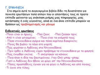 Γ. ΕΡΜΗΝΕΙΑ
Στο σημείο αυτό το συγκεκριμένο βιβλίο δίδει τη δυνατότητα για
ποικιλία ερωτήσεων πολύ απλών που οι απαντήσεις τους σε πρώτο
επίπεδο φαίνονται ως ανάκληση μνήμης μιας πληροφορίας, μιας
κατάστασης ή ενός γεγονότος, αλλά σε ένα άλλο επίπεδο μπορούν να
δράσουν ως προβληματισμός και μήνυμα
Ενδεικτικές ερωτήσεις
-Ποιοι είναι οι ήρωες; -Πού ζουν; -Πού ζούσαν πριν;
-Από τι είναι φτιαγμένοι; - Ποια είναι τα ονόματά τους;
- Πόσα ντενεκεδάκια αγόρια και πόσα κορίτσια διακρίνετε;
- Ποιος θα βγάλει το λόγο στη γιορτή;
-Πώς φερόταν ο Λαδένιος στα Ντενεκεδάκια;
- Πριν έρθει ο Λαδένιος είχαν πρόβλημα τα ντενεκεδάκια με το φαγητό;
-Πώς ένιωθαν εκείνα; -Τι σκέφτηκαν να κάνουν;
- Ποια ήταν η ιδέα του βουτυρένιου; /του Οκέι μπαμ –μπαμ;
-Γιατί ο Λαδένιος δεν ήθελε να φύγει απ’ την Ντενεκεδούπολη;
- Πόσες προσπάθειες έγιναν για να φύγει ο Λαδένιος και από ποιους;
-Τι έγινε στο τέλος;
 