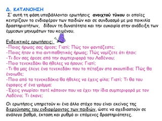 Δ. ΚΑΤΑΝΟΗΣΗ
Σ’ αυτή τη φάση υποβάλλονται ερωτήσεις ανοιχτού τύπου οι οποίες
κεντρίζουν το ενδιαφέρον των παιδιών και σε συνδυασμό με μια ποικιλία
δραστηριοτήτων, δίδουν τη δυνατότητα και την ευκαιρία στην ανάδειξη των
έμμεσων μηνυμάτων του κειμένου.
Ενδεικτικές ερωτήσεις:
-Ποιος ήρωας σας άρεσε; Γιατί; Πώς τον φαντάζεστε;
-Ποιος ήταν ο πιο αντιπαθητικός ήρωας; Πώς νομίζετε ότι ήταν;
-Τι δεν σας άρεσε από την συμπεριφορά του Λαδένιου;
-Ποιο τενεκεδάκι θα ήθελες να ήσουν; Γιατί;
-Τι θα μας έλεγε ένα τενεκεδάκι που το πέταξαν στα σκουπίδια; Πώς θα
ένοιωθε;
-Ποιο από τα τενεκεδάκια θα ήθελες να έχεις φίλο; Γιατί; Τι θα του
έγραφες σ’ ένα γράμμα;
-Έχεις γνωρίσει ποτέ κάποιον που να έχει την ίδια συμπεριφορά με τον
Λαδένιο; Τι έκανε;
Οι ερωτήσεις υπηρετούν κι ένα άλλο στόχο που είναι εκείνος της
διερεύνησης του ενδιαφέροντος των παιδιών, ώστε να σχεδιαστούν σε
ανάλογο βαθμό, έκταση και ρυθμό οι επόμενες δραστηριότητες.
 