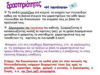 «Η ταυτότητα»«Η ταυτότητα»
Τα παιδιά εντοπίζουν στο κείμενο τα ονόματα των ντενεκεδιών
καθώς και τα βασικά στοιχεία που χαρακτηρίζουν τον κάθε ήρωα-
ντενεκεδάκι και δικαιολογούν την ονομασία τους με βάση την
προέλευσή τους.
Δημιουργούν την ταυτότητα του καθενός ζωγραφίζοντας ή
κατασκευάζοντας κολλάζ σε καρτέλες (και) με τη χρήση διαφημιστικών
φυλλαδίων ή γράφοντας τα υποτιθέμενα χαρακτηριστικά τους και
τοποθετούν τις καρτέλες σε ένα καλάθι ή κουτί.
Μπορούν, είτε στις ελεύθερες δραστηριότητες, είτε σε οργανωμένες
να τις ανασύρουν και να παίζουν με βάση τα χαρακτηριστικά των
ηρώων δίδοντας άλλες εκδοχές και διαστάσεις ή αλλάζοντας το τέλος
κάνοντας διάφορες υποθέσεις.
Στόχος: Να διαπιστώνουν τα παιδιά μέσα ότι στην κοινωνία της
Ντενεκεδούπολης υπάρχουν διαφορετικοί τύποι (ως προς το
μέγεθος, χαρακτήρα, σχήμα, χρώμα): ο γενναίος, ο ξεροκέφαλος, ο
Σοφός, κ.α. και ζουν μαζί ευτυχισμένα.
1η
 