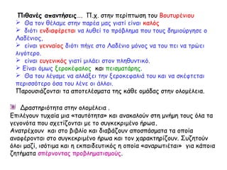 Πιθανές απαντήσεις…. Π.χ. στην περίπτωση του Βουτυρένιου
 Θα τον θέλαμε στην παρέα μας γιατί είναι καλός
 διότι ενδιαφέρεται να λυθεί το πρόβλημα που τους δημιούργησε ο
Λαδένιος,
 είναι γενναίος διότι πήγε στο Λαδένιο μόνος να του πει να τρώει
λιγότερο.
 είναι ευγενικός γιατί μιλάει στον πληθυντικό.
 Είναι όμως ξεροκέφαλος και πεισματάρης.
 Θα του λέγαμε να αλλάξει την ξεροκεφαλιά του και να σκέφτεται
περισσότερο όσα του λένε οι άλλοι.
Παρουσιάζονται τα αποτελέσματα της κάθε ομάδας στην ολομέλεια.
Δραστηριότητα στην ολομέλεια .
Επιλέγουν τυχαία μια «ταυτότητα» και ανακαλούν στη μνήμη τους όλα τα
γεγονότα που σχετίζονται με το συγκεκριμένο ήρωα.
Ανατρέχουν και στο βιβλίο και διαβάζουν αποσπάσματα τα οποία
αναφέρονται στο συγκεκριμένο ήρωα και τον χαρακτηρίζουν. Συζητούν
όλοι μαζί, ισότιμα και η εκπαιδευτικός η οποία «αναρωτιέται» για κάποια
ζητήματα σπέρνοντας προβληματισμούς.
 