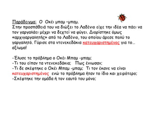 Παράδειγμα: Ο Οκέι μπαμ –μπαμ.
Στην προσπάθειά του να διώξει το Λαδένιο είχε την ιδέα να πάει να
τον γαργαλάει μέχρι να δεχτεί να φύγει. Διορίστηκε όμως
«αρχιγαργαλητής» από το Λαδένιο, του οποίου άρεσε πολύ το
γαργαλητό. Γύρισε στα ντενεκεδάκια κατευχαριστημένος για το…
αξίωμα!
-Έλυσε το πρόβλημα ο Οκέι Μπαμ -μπαμ;
-Τι του είπαν τα ντενεκεδάκια; Πως ένιωσαν;
-Τι δε σκέφτηκε ο Οκέι Μπαμ -μπαμ; Τι τον έκανε να είναι
κατευχαριστημένος ενώ το πρόβλημα ήταν το ίδιο και χειρότερο;
-Σκέφτηκε την ομάδα ή τον εαυτό του μόνο;
 