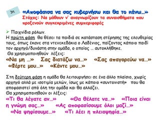 «Αποφάσισα να σας κυβερνήσω και θα το κάνω…»«Αποφάσισα να σας κυβερνήσω και θα το κάνω…»
Στόχος: Να μάθουν ν’ αναγνωρίζουν τα συναισθήματα που
προξενούν συγκεκριμένες συμπεριφορές
 Παιχνίδια ρόλων.
Η πρώτη φάση θα θέσει τα παιδιά σε κατάσταση στέρησης της ελευθερίας
τους, όπως έκανε στα ντενεκεδάκια ο Λαδένιος, παίζοντας κάποιο παιδί
τον αρχηγό/δυνάστη στην ομάδα, ο οποίος … αυτοκλήθηκε.
Θα χρησιμοποιηθούν λέξεις:
«Να μη …» Σας διατάζω να…» «Σας απαγορεύω να…»
«Φέρτε μου…» «Κάντε μου…»
Στη δεύτερη φάση η ομάδα θα λειτουργήσει σε ένα άλλο πλαίσιο, χωρίς
αρχηγό αλλά με ισοτιμία μελών, ίσως με κάποιο «συντονιστή» που θα
αποφασιστεί από όλη την ομάδα και θα αλλάζει.
Θα χρησιμοποιηθούν οι λέξεις:
«Τι θα λέγατε αν…» «Θα θέλατε να…» «Ποια είναι
η γνώμη σας…» «Ας αποφασίσουμε όλοι μαζί…»
«Να ψηφίσουμε…» «Τι λέει η πλειοψηφία…»
3η
 