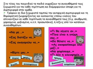 Στο τέλος του παιχνιδιού τα παιδιά εκφράζουν τα συναισθήματά τους
ξεχωριστά για την κάθε περίπτωση και διαμορφώνουν άποψη για τη
συμπεριφορά στην ομάδα.
 Γράφουν σε δυο ξεχωριστά ταμπλώ την αυταρχική συμπεριφορά και τη
δημοκρατική ζωγραφίζοντας και κολλώντας επάνω εικόνες που
απεικονίζουν σε κάθε περίπτωση τα συναισθήματά τους (π.χ. σκυθρωπά,
χαρούμενα, φοβισμένα, κ.λ.π. προσωπάκια), ή λέξεις από τον κατάλογο
συναισθημάτων.
«Να μη …»
«Σας διατάζω να…»
«Σας απαγορεύω να…»
«Φέρτε μου…»
«Κάντε μου…»
«Τι θα λέγατε αν…»
«Ποια είναι η γνώμη
σας…»
«Θα θέλατε να…»
«Ας αποφασίσουμε όλοι
μαζί…»
«Να ψηφίσουμε…»
«Τι λέει η πλειοψηφία…»
άγχος
θυμός ανασφάλεια
φόβος ηρεμία
δικαιοσύνη
ασφάλεια
 