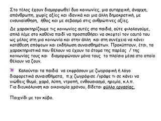 Στο τέλος έχουν διαμορφωθεί δυο κοινωνίες, μια αυταρχική, άναρχη,
απάνθρωπη, χωρίς αξίες και ιδανικά και μια άλλη δημοκρατική, με
ενσυναίσθηση, ήθος και με σεβασμό στις ανθρώπινες αξίες.
Δε χαρακτηρίζουμε τις κοινωνίες αυτές στα παιδιά, ούτε φιλολογούμε,
απλά λέμε στο καθένα παιδί να προσπαθήσει να σκεφτεί τον εαυτό του
ως μέλος στη μια κοινωνία και στην άλλη και στη συνέχεια να κάνει
κατάθεση απόψεων και εκδήλωση συναισθημάτων. Προκύπτουν, έτσι, τα
χαρακτηριστικά που θέλουν να έχουν τα άτομα της παρέας / της
κοινωνίας τους και διαμορφώνουν μόνα τους το πλαίσιο μέσα στο οποίο
θέλουν να ζουν.
Καλούνται τα παιδιά να εκφράσουν με ζωγραφική ή λόγο
διαφορετικά συναισθήματα, π.χ ζωγράφισε /γράψε τι σε κάνει να
νιώθεις θυμό, χαρά, λύπη, ντροπή, ενθουσιασμό, ηρεμία, κ.λ.π.
Για διευκόλυνση και οικονομία χρόνου, δίδεται φύλλο εργασίας.
Παιχνίδι με τον κύβο.
 