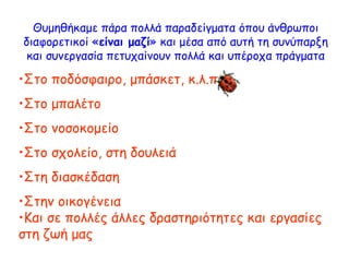 Θυμηθήκαμε πάρα πολλά παραδείγματα όπου άνθρωποι
διαφορετικοί «είναι μαζί» και μέσα από αυτή τη συνύπαρξη
και συνεργασία πετυχαίνουν πολλά και υπέροχα πράγματα
•Στο ποδόσφαιρο, μπάσκετ, κ.λ.π.
•Στο μπαλέτο
•Στο νοσοκομείο
•Στο σχολείο, στη δουλειά
•Στη διασκέδαση
•Στην οικογένεια
•Και σε πολλές άλλες δραστηριότητες και εργασίες
στη ζωή μας
 
