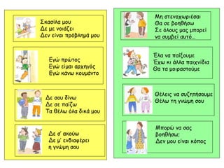 Σκασίλα μου
Δε με νοιάζει
Δεν είναι πρόβλημά μου
Μη στενοχωριέσαι
Θα σε βοηθήσω
Σε όλους μας μπορεί
να συμβεί αυτό…
Εγώ πρώτος
Εγώ είμαι αρχηγός
Εγώ κάνω κουμάντο
Δε σου δίνω
Δε σε παίζω
Τα θέλω όλα δικά μου
Δε σ’ ακούω
Δε μ’ ενδιαφέρει
η γνώμη σου
Έλα να παίξουμε
Έχω κι άλλα παιχνίδια
Θα τα μοιραστούμε
Θέλεις να συζητήσουμε
Θέλω τη γνώμη σου
Μπορώ να σας
βοηθήσω;
Δεν μου είναι κόπος
 