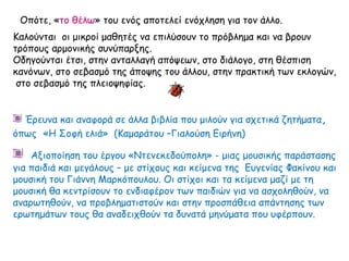 Οπότε, «το θέλω» του ενός αποτελεί ενόχληση για τον άλλο.
Καλούνται οι μικροί μαθητές να επιλύσουν το πρόβλημα και να βρουν
τρόπους αρμονικής συνύπαρξης.
Οδηγούνται έτσι, στην ανταλλαγή απόψεων, στο διάλογο, στη θέσπιση
κανόνων, στο σεβασμό της άποψης του άλλου, στην πρακτική των εκλογών,
στο σεβασμό της πλειοψηφίας.
Έρευνα και αναφορά σε άλλα βιβλία που μιλούν για σχετικά ζητήματα,
όπως «Η Σοφή ελιά» (Καμαράτου –Γιαλούση Ειρήνη)
Αξιοποίηση του έργου «Ντενεκεδούπολη» - μιας μουσικής παράστασης
για παιδιά και μεγάλους – με στίχους και κείμενα της Ευγενίας Φακίνου και
μουσική του Γιάννη Μαρκόπουλου. Οι στίχοι και τα κείμενα μαζί με τη
μουσική θα κεντρίσουν το ενδιαφέρον των παιδιών για να ασχοληθούν, να
αναρωτηθούν, να προβληματιστούν και στην προσπάθεια απάντησης των
ερωτημάτων τους θα αναδειχθούν τα δυνατά μηνύματα που υφέρπουν.
 