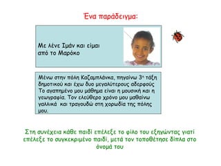 Με λένε Ιμάν και είμαι
από το Μαρόκο
Μένω στην πόλη Καζαμπλάνκα, πηγαίνω 3η
τάξη
δημοτικού και έχω δυο μεγαλύτερους αδερφούς
Το αγαπημένο μου μάθημα είναι η μουσική και η
γεωγραφία. Τον ελεύθερο χρόνο μου μαθαίνω
γαλλικά και τραγουδώ στη χορωδία της πόλης
μου.
Ένα παράδειγμα:
Στη συνέχεια κάθε παιδί επέλεξε το φίλο του εξηγώντας γιατί
επέλεξε το συγκεκριμένο παιδί, μετά τον τοποθέτησε δίπλα στο
όνομά του
 