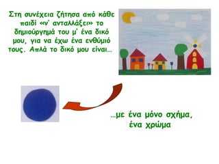 Στη συνέχεια ζήτησα από κάθε
παιδί «ν’ ανταλλάξει» το
δημιούργημά του μ’ ένα δικό
μου, για να έχω ένα ενθύμιό
τους. Απλά το δικό μου είναι…
…με ένα μόνο σχήμα,
ένα χρώμα
 