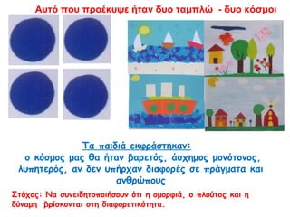 Τα παιδιά εκφράστηκαν:
ο κόσμος μας θα ήταν βαρετός, άσχημος μονότονος,
λυπητερός, αν δεν υπήρχαν διαφορές σε πράγματα και
ανθρώπους
Στόχος: Να συνειδητοποιήσουν ότι η ομορφιά, ο πλούτος και η
δύναμη βρίσκονται στη διαφορετικότητα.
Αυτό που προέκυψε ήταν δυο ταμπλώ - δυο κόσμοι
 