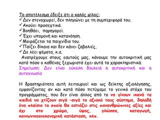 Το αποτέλεσμα έδειξε ότι ο καλός φίλος:
Δεν στενοχωρεί, δεν πληγώνει με τη συμπεριφορά του.
Ακούει προσεχτικά.
Βοηθάει, παρηγορεί.
Έχει υπομονή και κατανόηση.
Μοιράζεται τα παιχνίδια του.
Παίζει δίκαια και δεν κάνει ζαβολιές,
Δε λέει ψέματα, κ.α.
Ανατρέχουμε στους εαυτούς μας, κάνουμε την αυτοκριτική μας
κατά πόσο ο καθένας ξεχωριστά έχει αυτά τα χαρακτηριστικά.
Σημείωση: Δεν είναι εύκολη δουλειά η αυτοκριτική και η
αυτογνωσία
Η δραστηριότητα αυτή λειτουργεί και ως δείκτης αξιολόγησης,
εμφανίζοντας αν και κατά πόσο πετύχαμε το γενικό στόχο του
προγράμματος, που δεν είναι άλλος από το να γίνουν ικανά τα
παιδιά να χτίζουν σιγά –σιγά το αξιακό τους σύστημα, δηλαδή
ένα πλαίσιο το οποίο θα εστιάζει στις πανανθρώπινες αξίες και
όχι στο χρώμα, ύψος, γλώσσα, καταγωγή,
κοινωνικοοιοκονομική κατάσταση, κλπ.
 