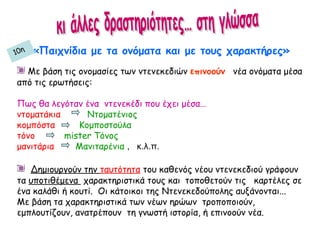 «Παιχνίδια με τα ονόματα και με τους χαρακτήρες»
Με βάση τις ονομασίες των ντενεκεδιών επινοούν νέα ονόματα μέσα
από τις ερωτήσεις:
Πως θα λεγόταν ένα ντενεκέδι που έχει μέσα…
ντοματάκια Ντοματένιος
κομπόστα Κομποστούλα
τόνο mister Τόνος
μανιτάρια Μανιταρένια , κ.λ.π.
Δημιουργούν την ταυτότητα του καθενός νέου ντενεκεδιού γράφουν
τα υποτιθέμενα χαρακτηριστικά τους και τοποθετούν τις καρτέλες σε
ένα καλάθι ή κουτί. Οι κάτοικοι της Ντενεκεδούπολης αυξάνονται...
Με βάση τα χαρακτηριστικά των νέων ηρώων τροποποιούν,
εμπλουτίζουν, ανατρέπουν τη γνωστή ιστορία, ή επινοούν νέα.
10η
 