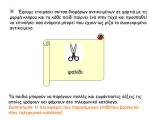 ψαλίδι
Τα παιδιά μπορούν να παράγουν πολλές και ευφάνταστες λέξεις τις
οποίες γράφουν και ψάχνουν στο τηλεφωνικό κατάλογο.
Διαπίστωση: Η πλειοψηφία των παραγόμενων επιθέτων βρίσκεται
στον τηλεφωνικό κατάλογο!
Έχουμε ετοιμάσει σκίτσα διαφόρων αντικειμένων σε χαρτιά με τη
μορφή κλήρου και το κάθε παιδί παίρνει ένα στην τύχη και προσπαθεί
να επινοήσει όσα ονόματα μπορεί που έχουν ως ρίζα το συγκεκριμένο
αντικείμενο.
 