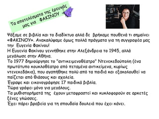 Ψάξαμε σε βιβλία και το διαδίκτυο αλλά δε βρήκαμε πουθενά τι σημαίνει
«ΦΑΚΙΝΟΥ». Ανακαλύψαμε όμως πολλά πράγματα για τη συγγραφέα μας
την Ευγενία Φακίνου!
Η Ευγενία Φακίνου γεννήθηκε στην Αλεξάνδρεια το 1945, αλλά
μεγάλωσε στην Αθήνα.
Το 1977 δημιούργησε το "αντικειμενοθέατρο" Ντενεκεδούπολη (ένα
πρωτότυπο κουκλοθέατρο από πεταμένα αντικείμενα, κυρίως
ντενεκεδάκια), που αγαπήθηκε πολύ από τα παιδιά και εξακολουθεί να
παίζεται από θιάσους και σχολεία.
Έγραψε και εικονογράφησε 17 παιδικά βιβλία.
Τώρα γράφει μόνο για μεγάλους.
Τα μυθιστορήματά της έχουν μεταφραστεί και κυκλοφορούν σε αρκετές
ξένες γλώσσες.
Έχει πάρει βραβεία για τη σπουδαία δουλειά που έχει κάνει.
Τα αποτελέσματα της έρευνάς
μας για ΦΑΚΙΝΟΥ
 