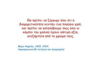 Θα πρέπει να ξέρουμε όλοι ότι η
διαφορετικότητα κεντάει ένα πλούσιο χαλί,
και πρέπει να καταλάβουμε πως όλοι οι
κόμποι του χαλιού έχουν ισότιμη αξία,
ανεξάρτητα από το χρώμα τους.
Maya Angelou, 1928 -2014,
Αφροαμερικανίδα ποιήτρια και συγγραφέας
 