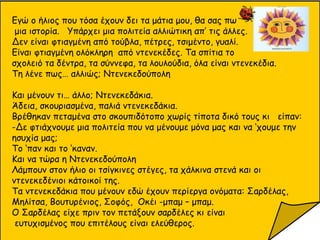 Εγώ ο ήλιος που τόσα έχουν δει τα μάτια μου, θα σας πω
μια ιστορία. Υπάρχει μια πολιτεία αλλιώτικη απ’ τις άλλες.
Δεν είναι φτιαγμένη από τούβλα, πέτρες, τσιμέντο, γυαλί.
Είναι φτιαγμένη ολόκληρη από ντενεκέδες. Τα σπίτια το
σχολειό τα δέντρα, τα σύννεφα, τα λουλούδια, όλα είναι ντενεκέδια.
Τη λένε πως… αλλιώς; Ντενεκεδούπολη
Και μένουν τι… άλλο; Ντενεκεδάκια.
Άδεια, σκουριασμένα, παλιά ντενεκεδάκια.
Βρέθηκαν πεταμένα στο σκουπιδότοπο χωρίς τίποτα δικό τους κι είπαν:
-Δε φτιάχνουμε μια πολιτεία που να μένουμε μόνα μας και να ‘χουμε την
ησυχία μας;
Το ‘παν και το ‘καναν.
Και να τώρα η Ντενεκεδούπολη
Λάμπουν στον ήλιο οι τσίγκινες στέγες, τα χάλκινα στενά και οι
ντενεκεδένιοι κάτοικοί της.
Τα ντενεκεδάκια που μένουν εδώ έχουν περίεργα ονόματα: Σαρδέλας,
Μηλίτσα, Βουτυρένιος, Σοφός, Οκέι -μπαμ – μπαμ.
Ο Σαρδέλας είχε πριν τον πετάξουν σαρδέλες κι είναι
ευτυχισμένος που επιτέλους είναι ελεύθερος.
 