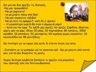 Και μια και δυο αρχίζει τις διαταγές.
-Να μην τραγουδάτε!
- Να μη χορεύετε!
- να μη μιλάτε πάνω από δυο!
- Να μην πηγαίνετε ταξίδια!
- Να μη λέτε το γράμμα Ρ, γιατί δε μ’ αρέσει!
-- Η μεγαλύτερη γιορτή θα είναι η σημερινή μέρα!
-- Αυτά για την ώρα. Το ταξίδι μου άνοιξε την όρεξη. Σαρδέλα, Μηλίτσα,
φέρτε μου να φάω. Θέλω 30 μήλα, 20 πορτοκάλια, 80 πατάτες, 3000
αχλάδια, 18 μπανάνες, 52 μανταρίνια, 60 κεράσια χωρίς κουκούτσι, 36
κουνουπίδια και 48 μελιτζάνες.
Και πιστέψτε με τα έφαγε όλα αυτά. Κι έπειτα έπεσε για ύπνο.
-Ξυπνήστε με το μεσημέρι για το κανονικό φαΐ . Και μη φύγετε από κοντά
μου, για να μου διώχνετε τις μύγες.
Χωρίς δεύτερη κουβέντα ξαπλώνει κι αρχίζει ένα ροχαλητό,
που τράνταξε όλη την Ντενεκεδούπολη.
 