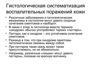 Гистологическая систематизация
воспалительных поражений кожи
• Различные заболевания и патогенетические
механизмы в гистологии могут давать сходные
сочетания симптомов и наоборот.
• В связи с этим, в гистологии вместе термина
«синдром» обычно употребляют термин «паттерн».
• Паттерн, как и синдром – это устойчивое сочетание
симптомов.
• Разница в том, что при синдроме симптомы
патогенетически связаны между собой.
• При паттерне такая связь может также
присутствовать, но не обязательно.
• Например, различные «лишаи» могут давать
паттерны, похожие на красную волчанку.
 
