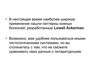 • В настоящее время наиболее широкое
применение нашли паттерны кожных
болезней, разработанные Lowell Ackerman.
• Возможно, вам удобнее пользоваться иными
гистологическими системами, но вы
столкнетесь с тем, что не сможете
сравнивать свои данные с литературными.
 