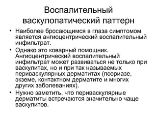 Воспалительный
васкулопатический паттерн
• Наиболее бросающимся в глаза симптомом
является ангиоцентрический воспалительный
инфильтрат.
• Однако это коварный помощник.
Ангиоцентрический воспалительный
инфильтрат может развиваться не только при
васкулитах, но и при так называемых
периваскулярных дерматитах (псориазе,
экземе, контактном дерматите и многих
других заболеваниях).
• Нужно заметить, что периваскулярные
дерматиты встречаются значительно чаще
васкулитов.
 