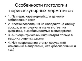 Особенности гистологии
периваскулярных дерматитов
• 1. Паттерн, характерный для данного
заболевания кожи
• 2. Клетки воспаления не нападают на стенку
сосуда, а мигрируют в ткань в ответ на
цитокины, вырабатываемые в эпидермисе
• 3. Ангиоцентрический инфильтрат только в
верхних отделах дермы
• 4. Нет повреждения стенки сосуда (нет
изменений в эндотелии, нет кровоизлияний и
т.д.)
 
