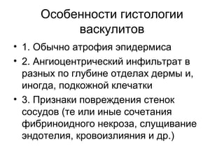 Особенности гистологии
васкулитов
• 1. Обычно атрофия эпидермиса
• 2. Ангиоцентрический инфильтрат в
разных по глубине отделах дермы и,
иногда, подкожной клечатки
• 3. Признаки повреждения стенок
сосудов (те или иные сочетания
фибриноидного некроза, слущивание
эндотелия, кровоизлияния и др.)
 