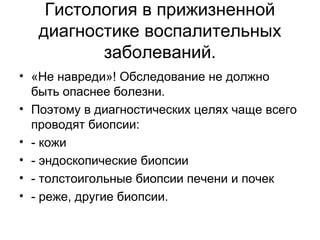 Гистология в прижизненной
диагностике воспалительных
заболеваний.
• «Не навреди»! Обследование не должно
быть опаснее болезни.
• Поэтому в диагностических целях чаще всего
проводят биопсии:
• - кожи
• - эндоскопические биопсии
• - толстоигольные биопсии печени и почек
• - реже, другие биопсии.
 