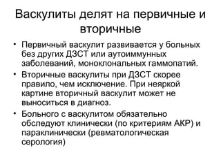 Васкулиты делят на первичные и
вторичные
• Первичный васкулит развивается у больных
без других ДЗСТ или аутоиммунных
заболеваний, моноклональных гаммопатий.
• Вторичные васкулиты при ДЗСТ скорее
правило, чем исключение. При неяркой
картине вторичный васкулит может не
выноситься в диагноз.
• Больного с васкулитом обязательно
обследуют клинически (по критериям АКР) и
параклинически (ревматологическая
серология)
 