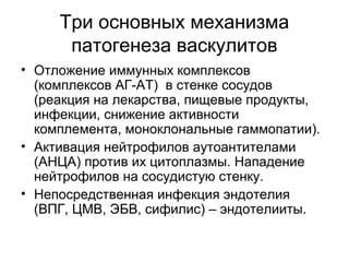 Три основных механизма
патогенеза васкулитов
• Отложение иммунных комплексов
(комплексов АГ-АТ) в стенке сосудов
(реакция на лекарства, пищевые продукты,
инфекции, снижение активности
комплемента, моноклональные гаммопатии).
• Активация нейтрофилов аутоантителами
(АНЦА) против их цитоплазмы. Нападение
нейтрофилов на сосудистую стенку.
• Непосредственная инфекция эндотелия
(ВПГ, ЦМВ, ЭБВ, сифилис) – эндотелииты.
 