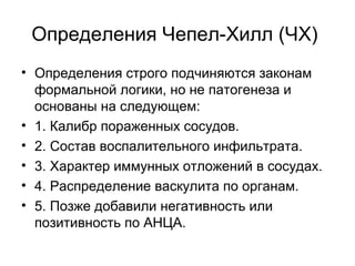 Определения Чепел-Хилл (ЧХ)
• Определения строго подчиняются законам
формальной логики, но не патогенеза и
основаны на следующем:
• 1. Калибр пораженных сосудов.
• 2. Состав воспалительного инфильтрата.
• 3. Характер иммунных отложений в сосудах.
• 4. Распределение васкулита по органам.
• 5. Позже добавили негативность или
позитивность по АНЦА.
 