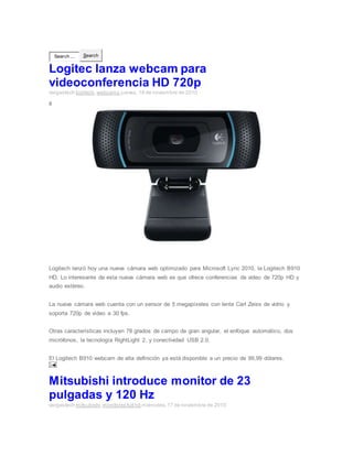 Search ... Search
Logitec lanza webcam para
videoconferencia HD 720p
vargastech logitech,webcams jueves, 18 de noviembre de 2010
0
Logitech lanzó hoy una nueva cámara web optimizado para Microsoft Lync 2010, la Logitech B910
HD. Lo interesante de esta nueva cámara web es que ofrece conferencias de video de 720p HD y
audio estéreo.
La nueva cámara web cuenta con un sensor de 5 megapíxeles con lente Carl Zeiss de vidrio y
soporta 720p de vídeo a 30 fps.
Otras características incluyen 78 grados de campo de gran angular, el enfoque automático, dos
micrófonos, la tecnología RightLight 2, y conectividad USB 2.0.
El Logitech B910 webcam de alta definición ya está disponible a un precio de 99,99 dólares.
Mitsubishi introduce monitor de 23
pulgadas y 120 Hz
vargastech mitsubishi,monitores full hd miércoles, 17 de noviembre de 2010
 