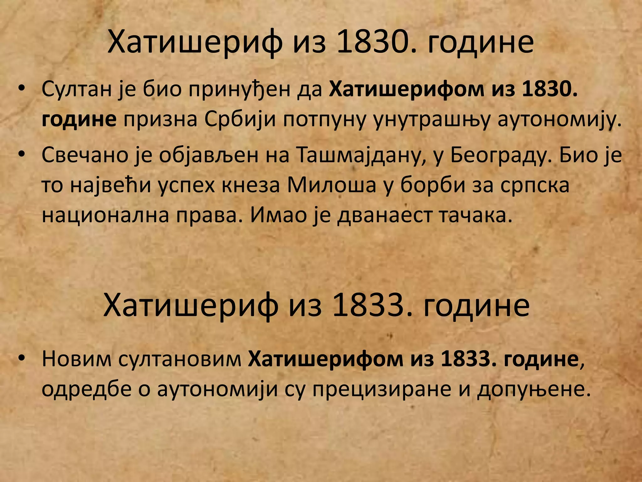 Хатишериф из 1830. године
• Султан је био принуђен да Хатишерифом из 1830.
године призна Србији потпуну унутрашњу аутономију.
• Свечано је објављен на Ташмајдану, у Београду. Био је
то највећи успех кнеза Милоша у борби за српска
национална права. Имао је дванаест тачака.
• Новим султановим Хатишерифом из 1833. године,
одредбе о аутономији су прецизиране и допуњене.
Хатишериф из 1833. године
 