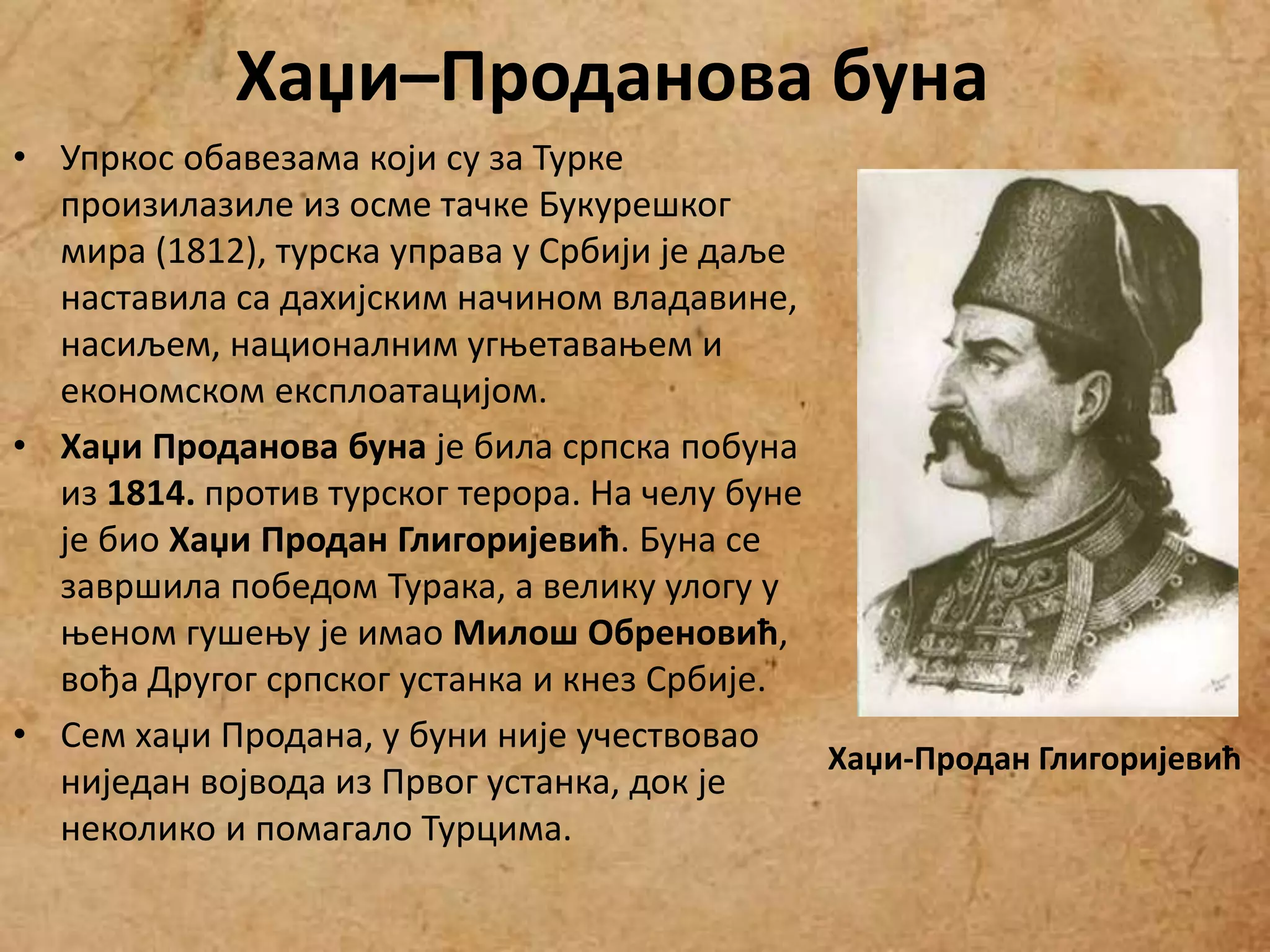• Упркос обавезама који су за Турке
произилазиле из осме тачке Букурешког
мира (1812), турска управа у Србији је даље
наставила са дахијским начином владавине,
насиљем, националним угњетавањем и
економском експлоатацијом.
• Хаџи Проданова буна је била српска побуна
из 1814. против турског терора. На челу буне
је био Хаџи Продан Глигоријевић. Буна се
завршила победом Турака, а велику улогу у
њеном гушењу је имао Милош Обреновић,
вођа Другог српског устанка и кнез Србије.
• Сем хаџи Продана, у буни није учествовао
ниједан војвода из Првог устанка, док је
неколико и помагало Турцима.
Хаџи-Продан Глигоријевић
Хаџи–Проданова буна
 