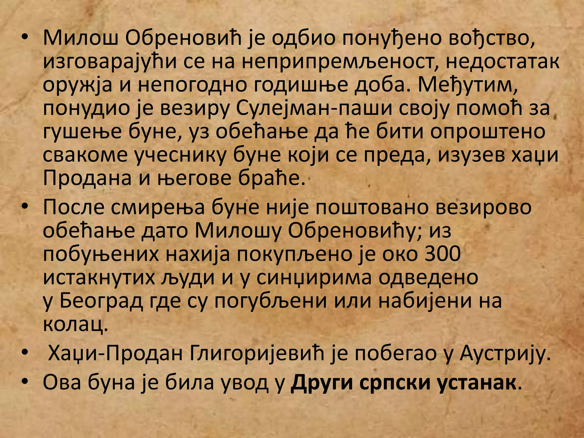 • Милош Обреновић је одбио понуђено вођство,
изговарајући се на неприпремљеност, недостатак
оружја и непогодно годишње доба. Међутим,
понудио је везиру Сулејман-паши своју помоћ за
гушење буне, уз обећање да ће бити опроштено
свакоме учеснику буне који се преда, изузев хаџи
Продана и његове браће.
• После смирења буне није поштовано везирово
обећање дато Милошу Обреновићу; из
побуњених нахија покупљено је око 300
истакнутих људи и у синџирима одведено
у Београд где су погубљени или набијени на
колац.
• Хаџи-Продан Глигоријевић је побегао у Аустрију.
• Ова буна је била увод у Други српски устанак.
 