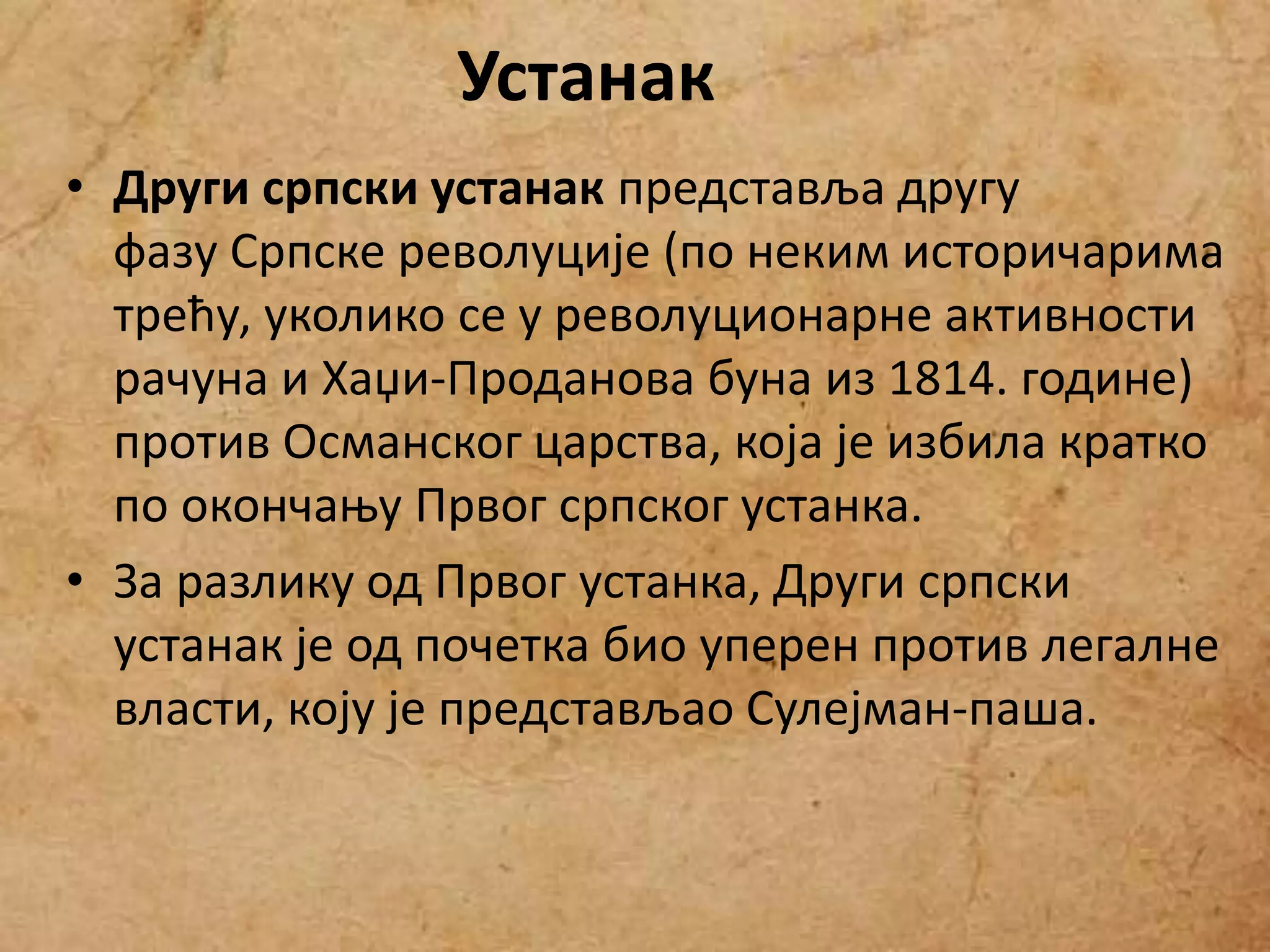 • Други српски устанак представља другу
фазу Српске револуције (по неким историчарима
трећу, уколико се у револуционарне активности
рачуна и Хаџи-Проданова буна из 1814. године)
против Османског царства, која је избила кратко
по окончању Првог српског устанка.
• За разлику од Првог устанка, Други српски
устанак је од почетка био уперен против легалне
власти, коју је представљао Сулејман-паша.
Устанак
 