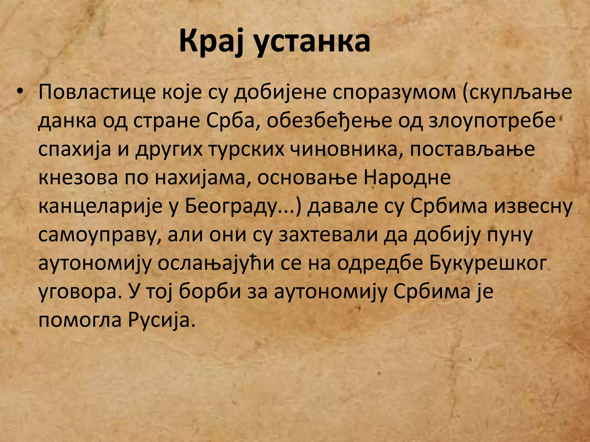 • Повластице које су добијене споразумом (скупљање
данка од стране Срба, обезбеђење од злоупотребе
спахија и других турских чиновника, постављање
кнезова по нахијама, основање Народне
канцеларије у Београду...) давале су Србима извесну
самоуправу, али они су захтевали да добију пуну
аутономију ослањајући се на одредбе Букурешког
уговора. У тој борби за аутономију Србима је
помогла Русија.
Крај устанка
 